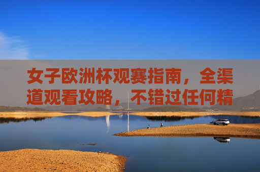 女子欧洲杯观赛指南，全渠道观看攻略，不错过任何精彩瞬间，女子欧洲杯全渠道观赛指南，不错过任何精彩瞬间