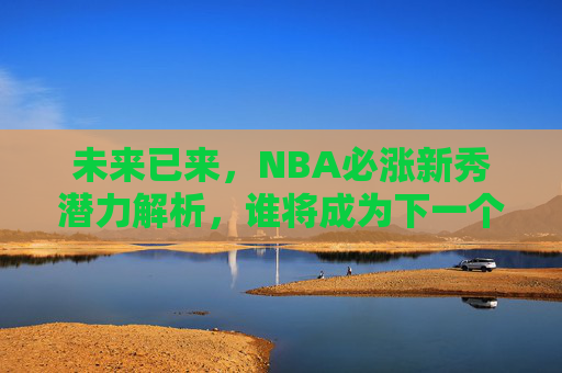 未来已来，NBA必涨新秀潜力解析，谁将成为下一个超级巨星？未来已来，NBA必涨新秀潜力解析，谁将成为下一个超级巨星？