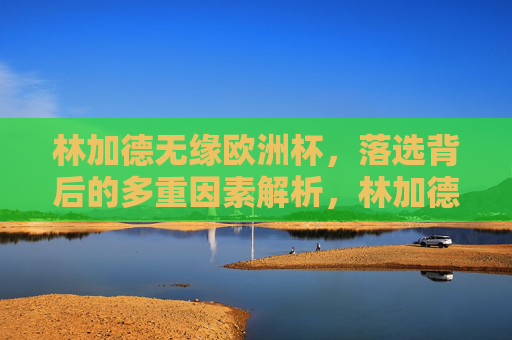 林加德无缘欧洲杯,落选背后的多重因素解析,林加德无缘欧洲杯,落选背后的多重因素解析