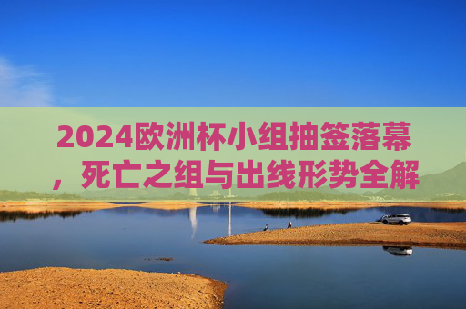 2024欧洲杯小组抽签落幕，死亡之组与出线形势全解析，2024欧洲杯小组抽签落幕，死亡之组与出线形势全解析