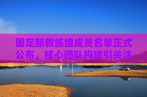国足新教练组成员名单正式公布,核心团队构建引关注,国足新教练组名单正式公布 核心团队构建引关注