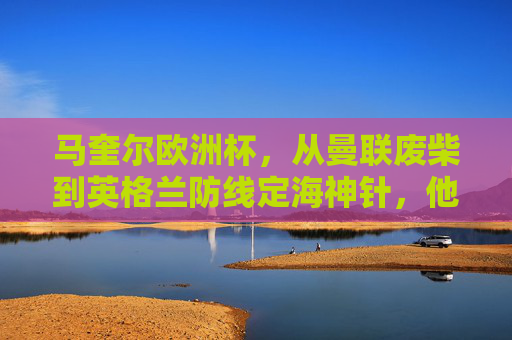 马奎尔欧洲杯，从曼联废柴到英格兰防线定海神针，他的表现值几分？马奎尔欧洲杯蜕变，从曼联废柴到英格兰定海神针，表现几何？
