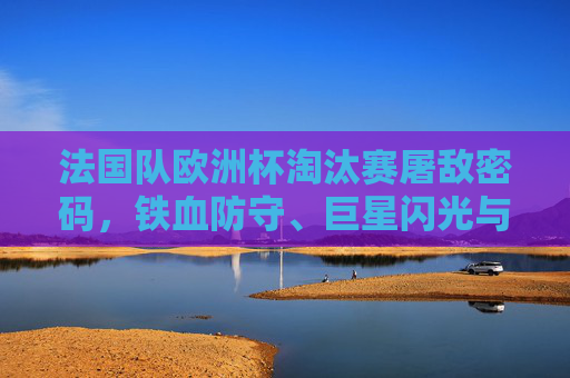 法国队欧洲杯淘汰赛屠敌密码,铁血防守、巨星闪光与战术智慧的交响,法国队欧洲杯淘汰赛屠敌密码,铁防、巨星、战术交响