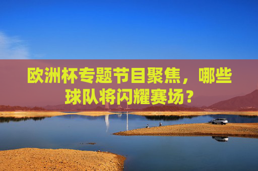 欧洲杯专题节目聚焦,哪些球队将闪耀赛场?