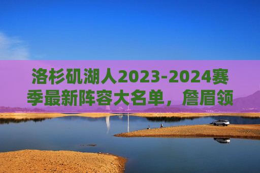 洛杉矶湖人2023-2024赛季最新阵容大名单,詹眉领衔,深度升级冲击季后赛,湖人2023-2024赛季阵容大名单,詹眉领衔深度升级冲击季后赛