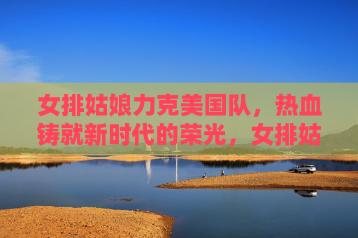 女排姑娘力克美国队,热血铸就新时代的荣光,女排姑娘力克美国队,热血铸就新时代荣光