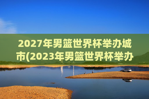 2027年男篮世界杯举办城市(2023年男篮世界杯举办城市)