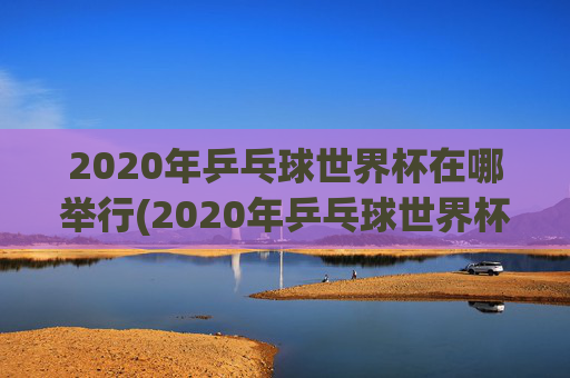 2020年乒乓球世界杯在哪举行(2020年乒乓球世界杯在哪举行的)