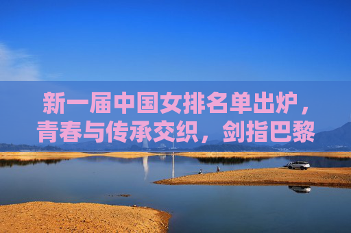 新一届中国女排名单出炉,青春与传承交织,剑指巴黎奥运新征程,中国女排新名单,青春传承交织,剑指巴黎奥运新征程