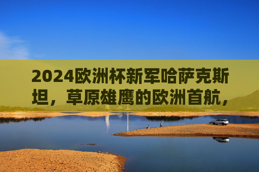 2024欧洲杯新军哈萨克斯坦,草原雄鹰的欧洲首航,草原雄鹰首航欧洲杯