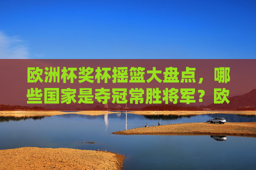 欧洲杯奖杯摇篮大盘点,哪些国家是夺冠常胜将军?欧洲杯奖杯摇篮,夺冠常胜将军盘点