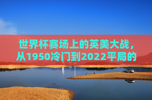 世界杯赛场上的英美大战,从1950冷门到2022平局的宿命与激情