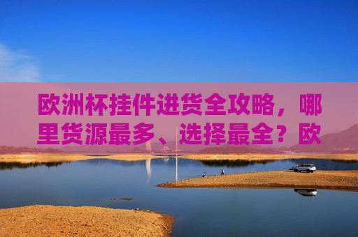 欧洲杯挂件进货全攻略,哪里货源最多、选择最全?欧洲杯挂件进货全攻略,货源最多选择最全的采购指南