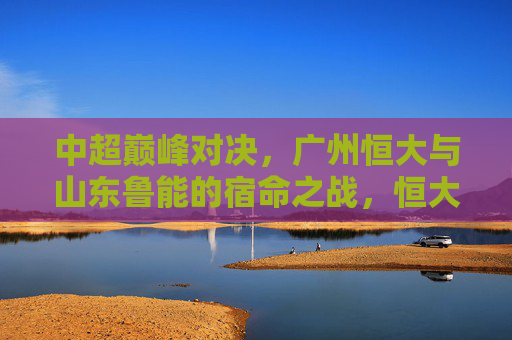 中超巅峰对决，广州恒大与山东鲁能的宿命之战，恒大VS鲁能，中超巅峰宿命之战