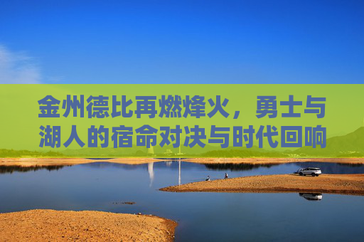 金州德比再燃烽火，勇士与湖人的宿命对决与时代回响，宿命金州德比，烽火再燃的时代回响