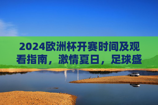 2024欧洲杯开赛时间及观看指南，激情夏日，足球盛宴即将开启，2024欧洲杯开赛时间及观看指南，激情夏日足球盛宴
