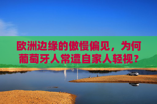 欧洲边缘的傲慢偏见,为何葡萄牙人常遭自家人轻视?欧洲边缘的傲慢偏见,葡萄牙人为何遭自家人轻视?