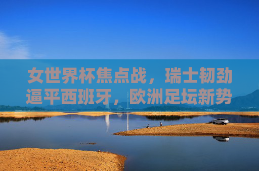 女世界杯焦点战,瑞士韧劲逼平西班牙,欧洲足坛新势力的高手过招,女世界杯焦点战,瑞士韧劲逼平西班牙,欧洲新势力高手过招
