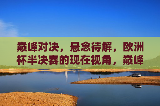 巅峰对决，悬念待解，欧洲杯半决赛的现在视角，巅峰对决，悬念待解，欧洲杯半决赛现在视角