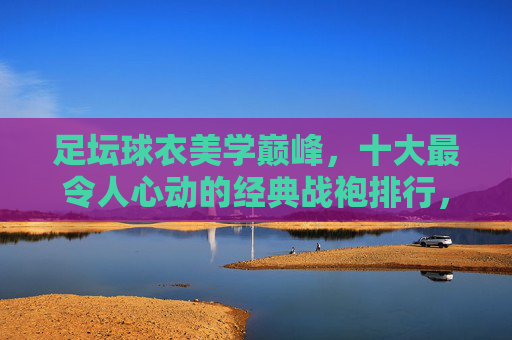 足坛球衣美学巅峰,十大最令人心动的经典战袍排行,足坛球衣美学巅峰,十大最令人心动经典战袍排行