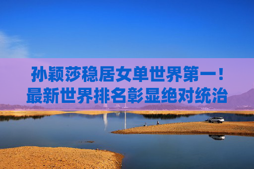 孙颖莎稳居女单世界第一！最新世界排名彰显绝对统治力，孙颖莎稳居女单世界第一，彰显绝对统治力