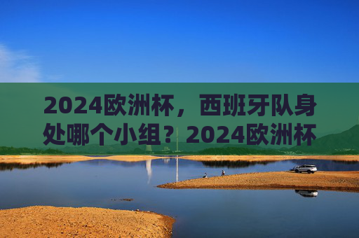 2024欧洲杯，西班牙队身处哪个小组？2024欧洲杯西班牙队小组归属