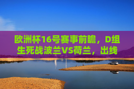 欧洲杯16号赛事前瞻,D组生死战波兰VS荷兰,出线悬念待解,欧洲杯16日D组生死战,波兰VS荷兰出线悬念待解