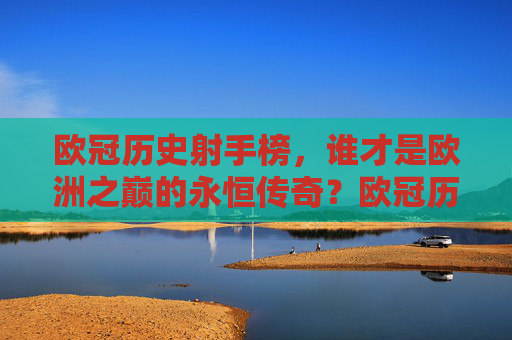 欧冠历史射手榜，谁才是欧洲之巅的永恒传奇？欧冠历史射手榜，谁称欧洲之巅永恒传奇？
