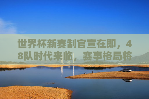 世界杯新赛制官宣在即,48队时代来临,赛事格局将迎哪些颠覆?世界杯48队赛制官宣,赛事格局迎颠覆