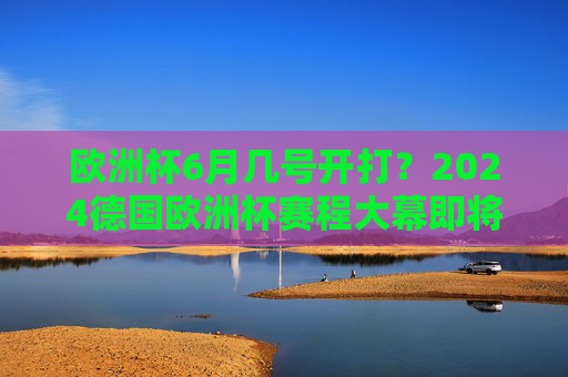 欧洲杯6月几号开打？2024德国欧洲杯赛程大幕即将揭晓！2024德国欧洲杯赛程及开打时间即将揭晓