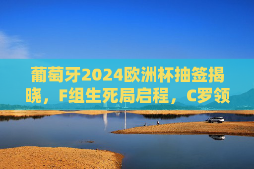 葡萄牙2024欧洲杯抽签揭晓，F组生死局启程，C罗领衔的葡萄牙能否突围死亡之组？2024欧洲杯F组生死局，C罗领衔葡萄牙能否突围？