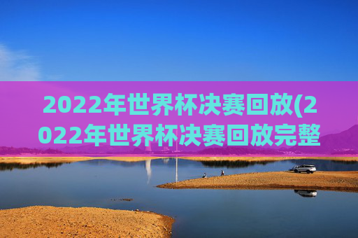 2022年世界杯决赛回放(2022年世界杯决赛回放完整版)
