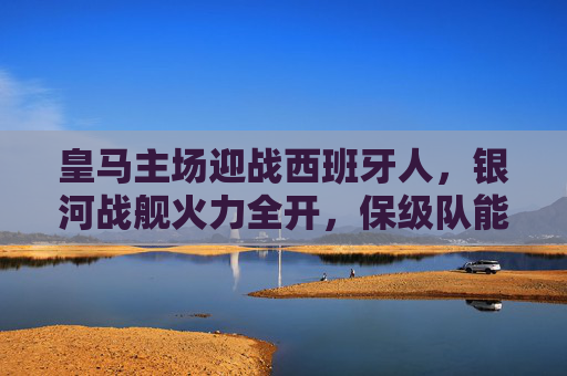 皇马主场迎战西班牙人，银河战舰火力全开，保级队能否逆袭伯纳乌？银河战舰火力全开坐镇伯纳乌，保级队西班牙人能否逆袭？