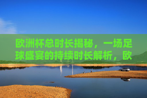 欧洲杯总时长揭秘,一场足球盛宴的持续时长解析,欧洲杯总时长揭秘,足球盛宴时长解析