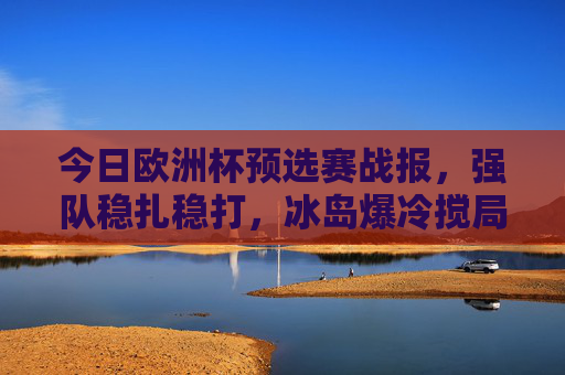今日欧洲杯预选赛战报，强队稳扎稳打，冰岛爆冷搅局，多队提前锁定晋级名额，欧洲杯预选赛，强队稳扎稳打冰岛爆冷 多队提前晋级