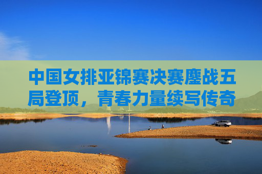中国女排亚锦赛决赛鏖战五局登顶，青春力量续写传奇，中国女排亚锦赛五局鏖战 青春力量续写传奇登顶