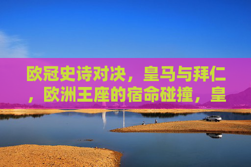 欧冠史诗对决,皇马与拜仁,欧洲王座的宿命碰撞,皇马拜仁欧冠史诗对决,王座宿命碰撞