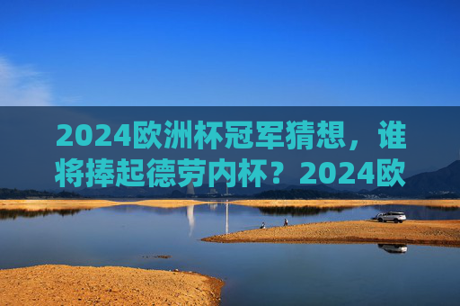 2024欧洲杯冠军猜想，谁将捧起德劳内杯？2024欧洲杯冠军猜想，谁将捧起德劳内杯？