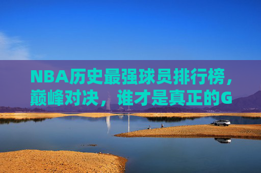 NBA历史最强球员排行榜，巅峰对决，谁才是真正的GOAT？NBA历史最强球员巅峰对决，谁才是真正的GOAT？