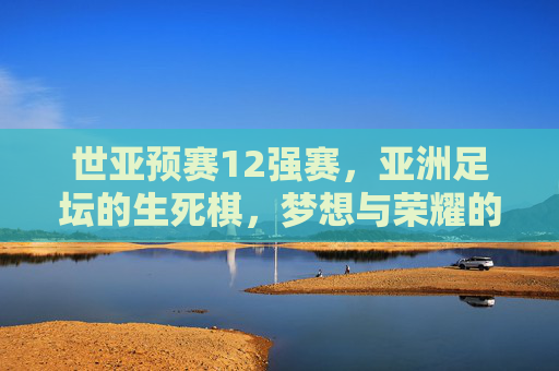 世亚预赛12强赛,亚洲足坛的生死棋,梦想与荣耀的终极战场,世亚预赛12强赛,亚洲足坛生死棋,梦想荣耀终极战场