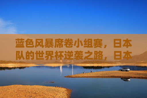 蓝色风暴席卷小组赛，日本队的世界杯逆袭之路，日本队蓝色风暴席卷小组赛，世界杯逆袭之路
