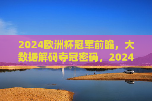 2024欧洲杯冠军前瞻,大数据解码夺冠密码,2024欧洲杯冠军前瞻,大数据解码夺冠密码