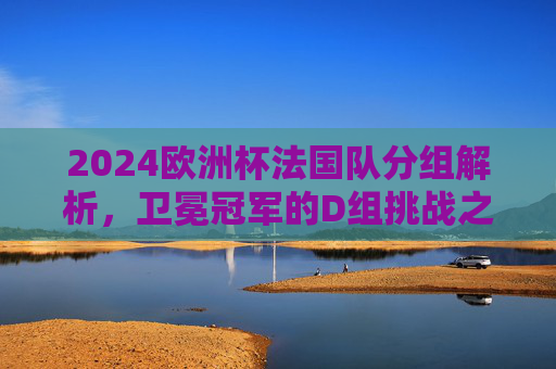 2024欧洲杯法国队分组解析,卫冕冠军的D组挑战之路