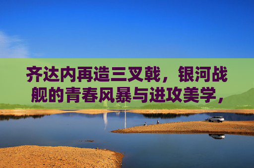 齐达内再造三叉戟,银河战舰的青春风暴与进攻美学,齐达内再造三叉戟,银河战舰的青春风暴与进攻美学