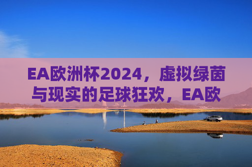 EA欧洲杯2024,虚拟绿茵与现实的足球狂欢,EA欧洲杯2024,虚实交织的足球狂欢