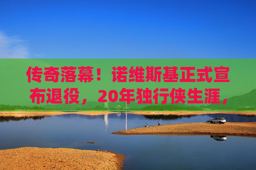 传奇落幕!诺维斯基正式宣布退役,20年独行侠生涯,金鸡独立永载NBA史册,传奇落幕!诺维斯基20年独行侠生涯,金鸡独立永载NBA史册