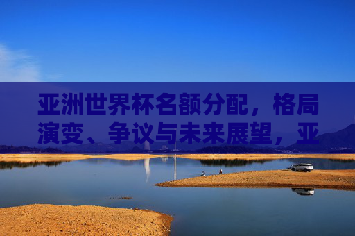 亚洲世界杯名额分配,格局演变、争议与未来展望,亚洲世界杯名额分配,格局演变、争议与未来展望
