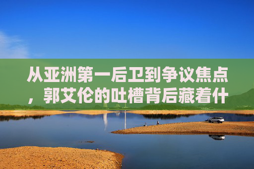 从亚洲第一后卫到争议焦点,郭艾伦的吐槽背后藏着什么?