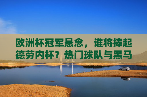 欧洲杯冠军悬念，谁将捧起德劳内杯？热门球队与黑马军团夺冠前景解析，欧洲杯冠军悬念，热门与黑马谁能捧起德劳内杯？
