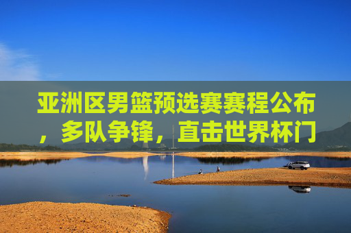 亚洲区男篮预选赛赛程公布，多队争锋，直击世界杯门票，亚洲区男篮预选赛赛程公布 多队争锋竞逐世界杯门票
